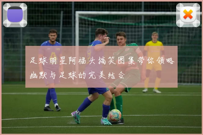 足球明星阿福头搞笑图集带你领略幽默与足球的完美结合