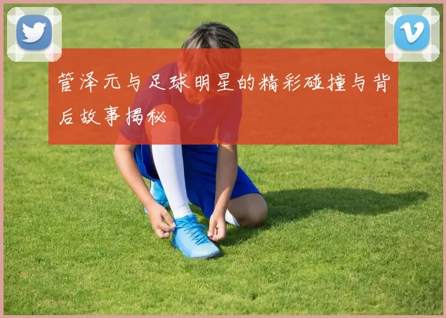 管泽元与足球明星的精彩碰撞与背后故事揭秘