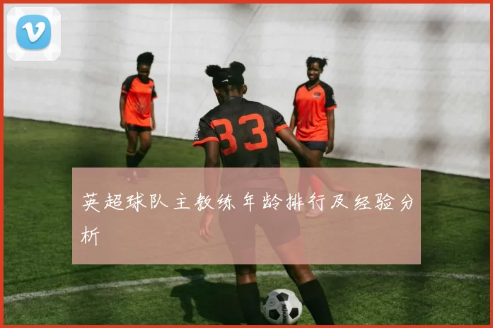 英超球队主教练年龄排行及经验分析