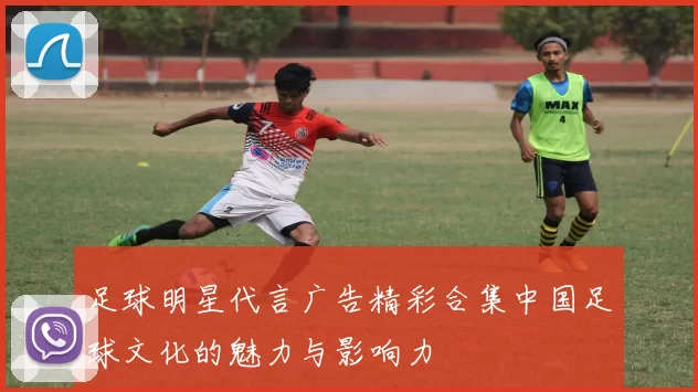 足球明星代言广告精彩合集中国足球文化的魅力与影响力