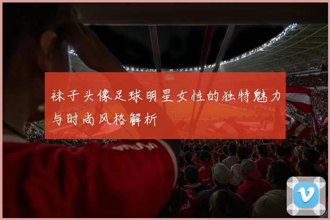 袜子头像足球明星女性的独特魅力与时尚风格解析
