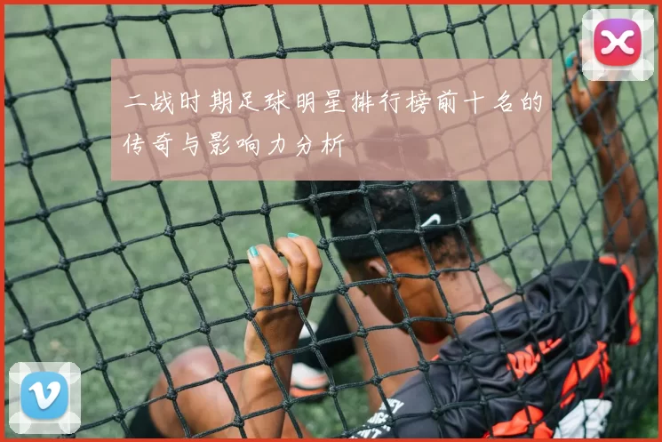 二战时期足球明星排行榜前十名的传奇与影响力分析
