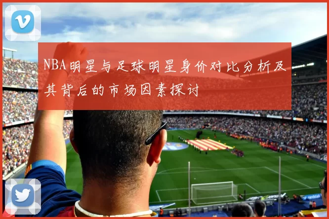 NBA明星与足球明星身价对比分析及其背后的市场因素探讨