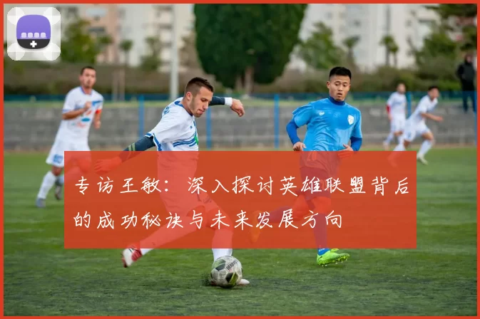 专访王敏：深入探讨英雄联盟背后的成功秘诀与未来发展方向