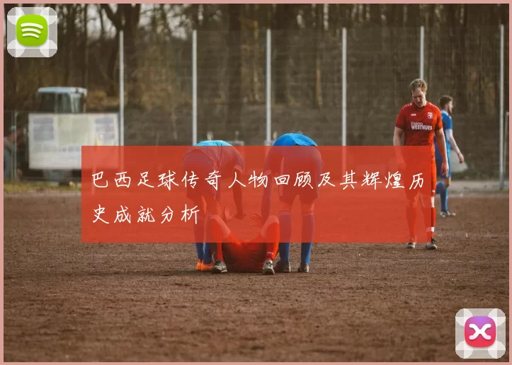 巴西足球传奇人物回顾及其辉煌历史成就分析