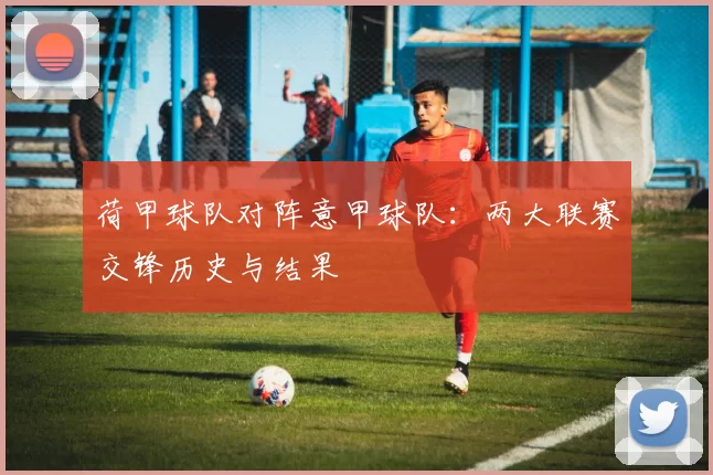 荷甲球队对阵意甲球队：两大联赛交锋历史与结果