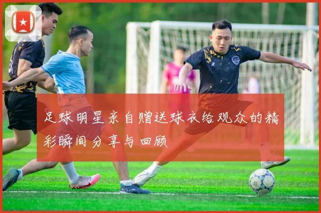 足球明星亲自赠送球衣给观众的精彩瞬间分享与回顾