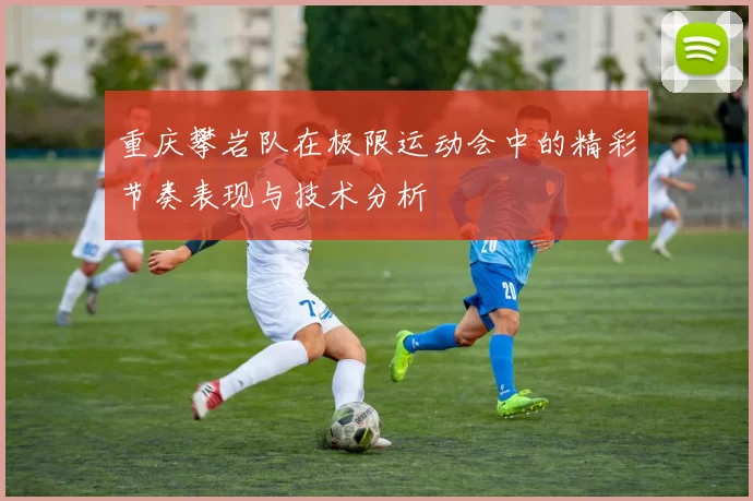 重庆攀岩队在极限运动会中的精彩节奏表现与技术分析