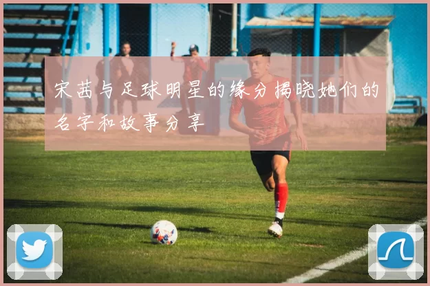 宋茜与足球明星的缘分揭晓她们的名字和故事分享
