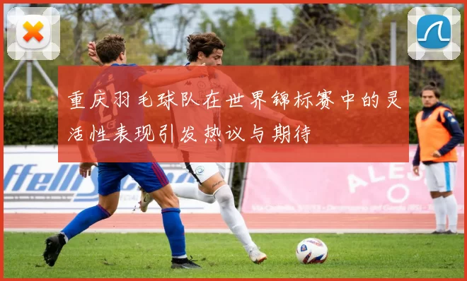 重庆羽毛球队在世界锦标赛中的灵活性表现引发热议与期待