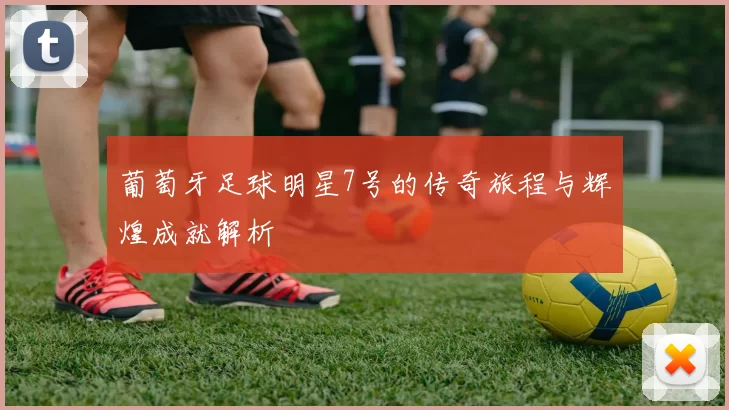 葡萄牙足球明星7号的传奇旅程与辉煌成就解析
