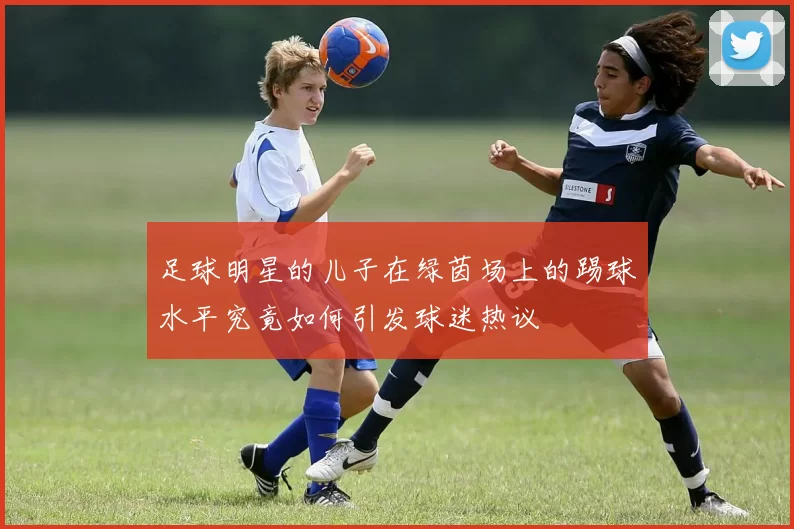 足球明星的儿子在绿茵场上的踢球水平究竟如何引发球迷热议