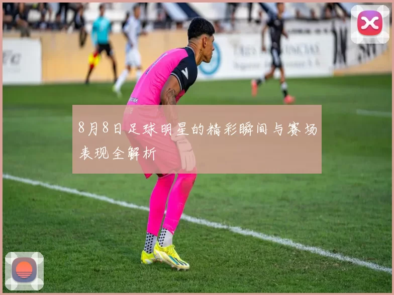 8月8日足球明星的精彩瞬间与赛场表现全解析