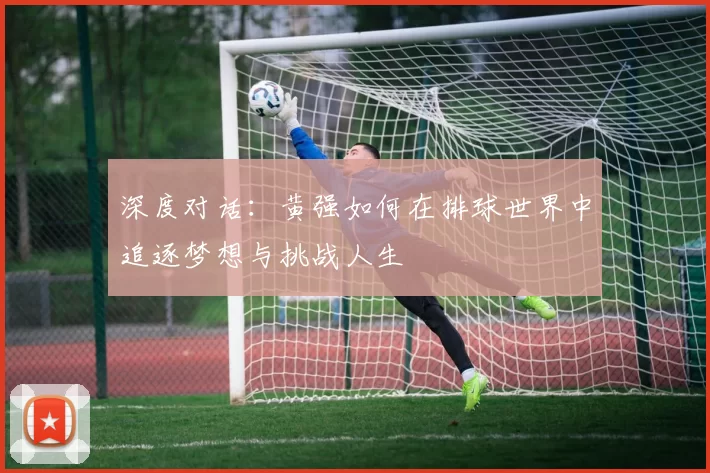 深度对话：黄强如何在排球世界中追逐梦想与挑战人生