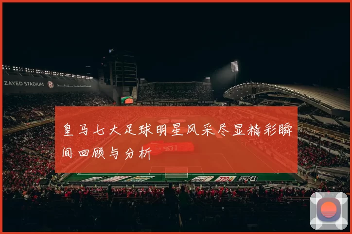 皇马七大足球明星风采尽显精彩瞬间回顾与分析