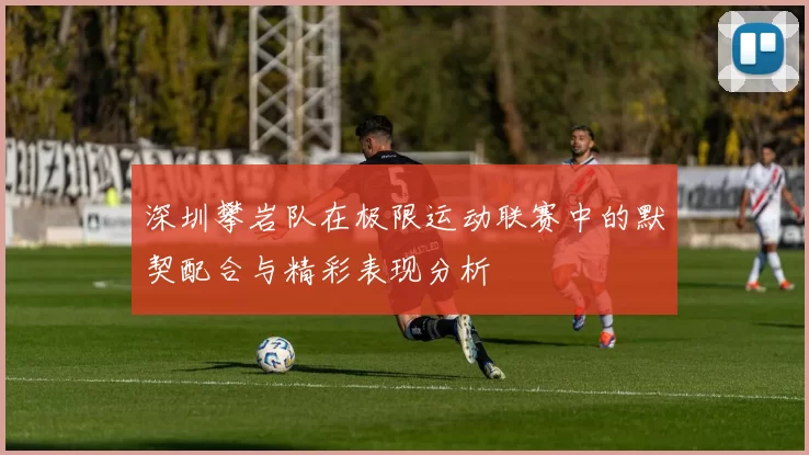 深圳攀岩队在极限运动联赛中的默契配合与精彩表现分析
