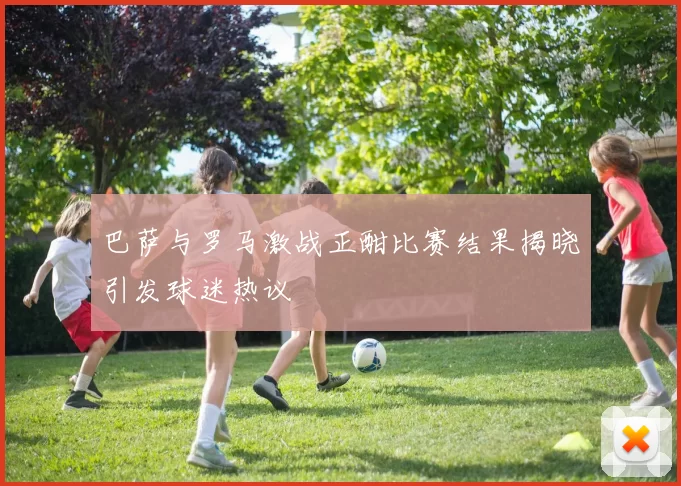 巴萨与罗马激战正酣比赛结果揭晓引发球迷热议