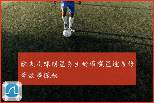 欧美足球明星男生的璀璨星途与传奇故事探秘