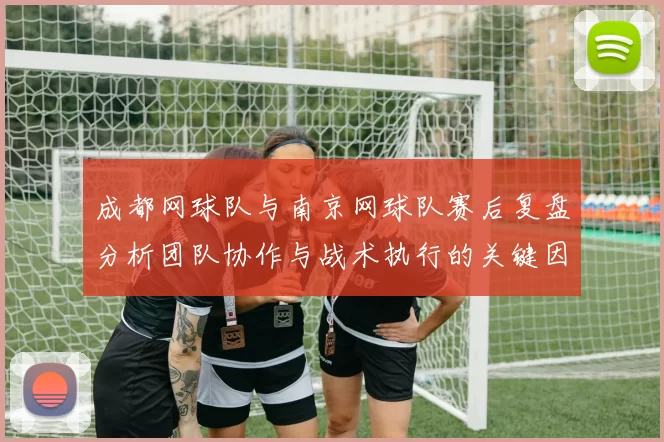 成都网球队与南京网球队赛后复盘分析团队协作与战术执行的关键因素