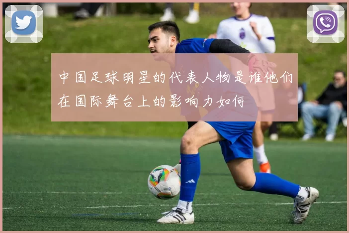 中国足球明星的代表人物是谁他们在国际舞台上的影响力如何
