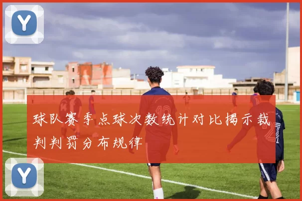 球队赛季点球次数统计对比揭示裁判判罚分布规律