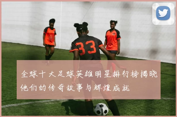 全球十大足球英雄明星排行榜揭晓他们的传奇故事与辉煌成就