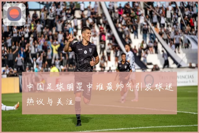 中国足球明星中谁最帅气引发球迷热议与关注