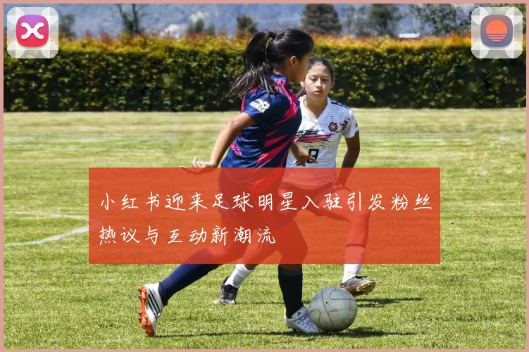 小红书迎来足球明星入驻引发粉丝热议与互动新潮流