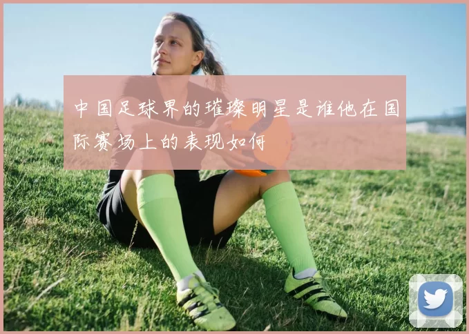 中国足球界的璀璨明星是谁他在国际赛场上的表现如何
