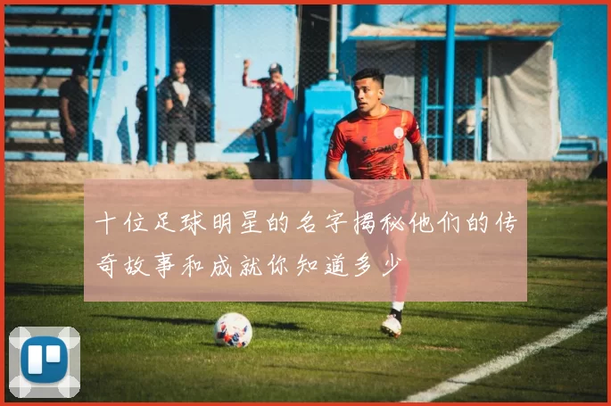 十位足球明星的名字揭秘他们的传奇故事和成就你知道多少