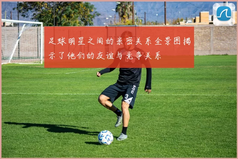 足球明星之间的亲密关系全景图揭示了他们的友谊与竞争关系