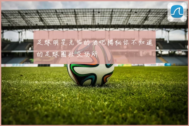 足球明星光临的酒吧揭秘你不知道的足球圈社交场所