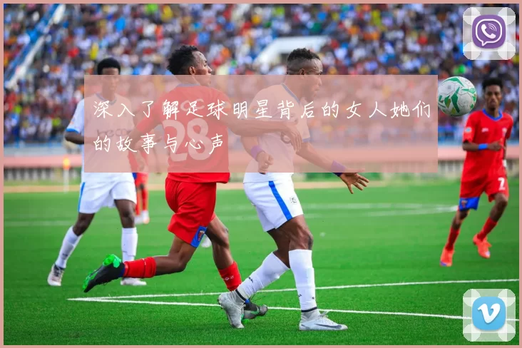 深入了解足球明星背后的女人她们的故事与心声