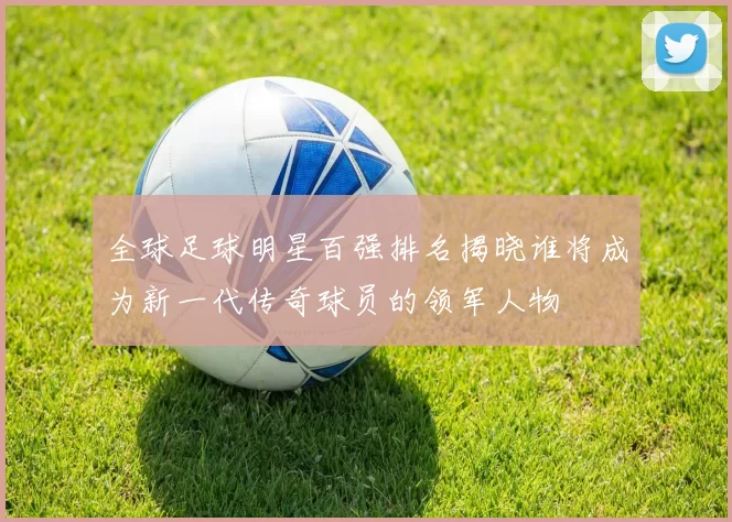 全球足球明星百强排名揭晓谁将成为新一代传奇球员的领军人物