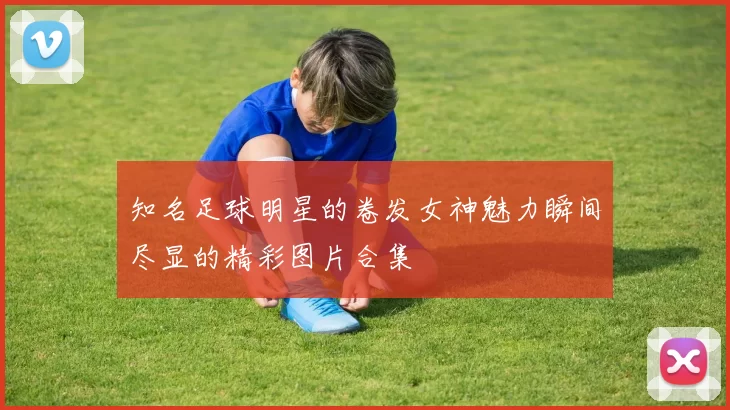 知名足球明星的卷发女神魅力瞬间尽显的精彩图片合集