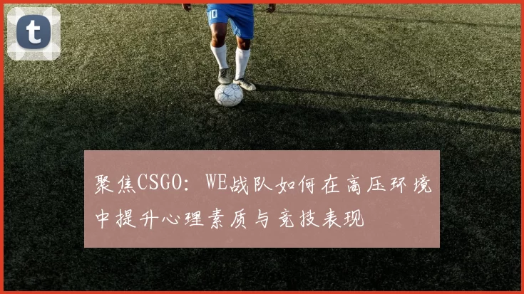 聚焦CSGO：WE战队如何在高压环境中提升心理素质与竞技表现