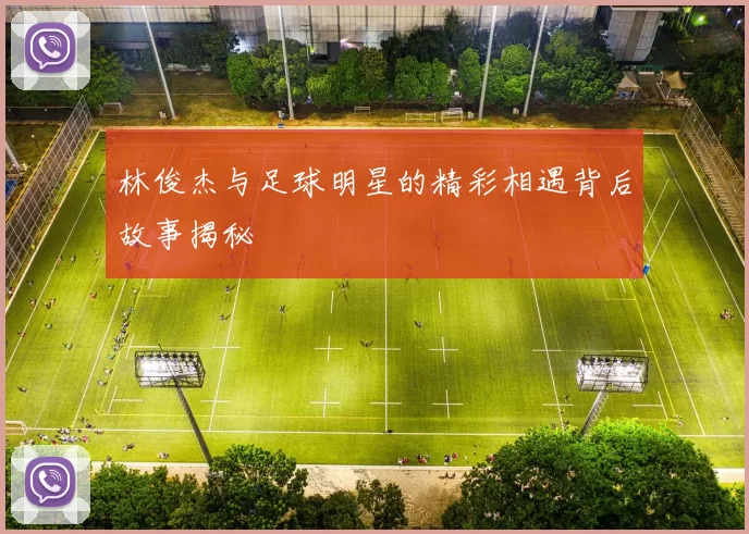林俊杰与足球明星的精彩相遇背后故事揭秘
