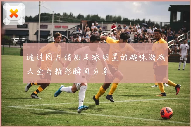 通过图片猜测足球明星的趣味游戏大全与精彩瞬间分享