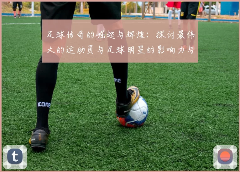 足球传奇的崛起与辉煌：探讨最伟大的运动员与足球明星的影响力与成就