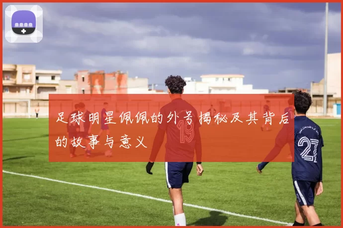 足球明星佩佩的外号揭秘及其背后的故事与意义