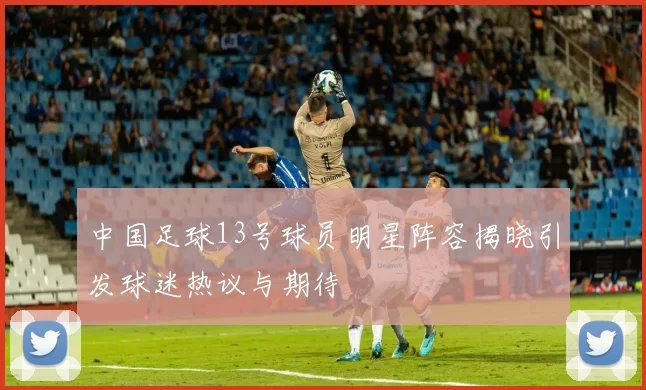 中国足球13号球员明星阵容揭晓引发球迷热议与期待
