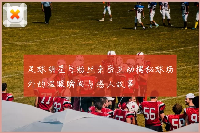 足球明星与粉丝亲密互动揭秘球场外的温暖瞬间与感人故事