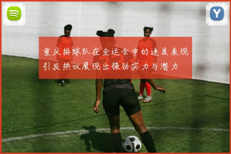 重庆排球队在全运会中的速度表现引发热议展现出强劲实力与潜力