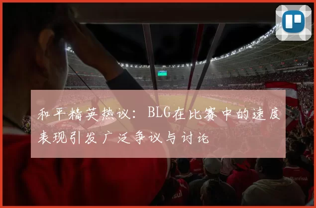 和平精英热议：BLG在比赛中的速度表现引发广泛争议与讨论