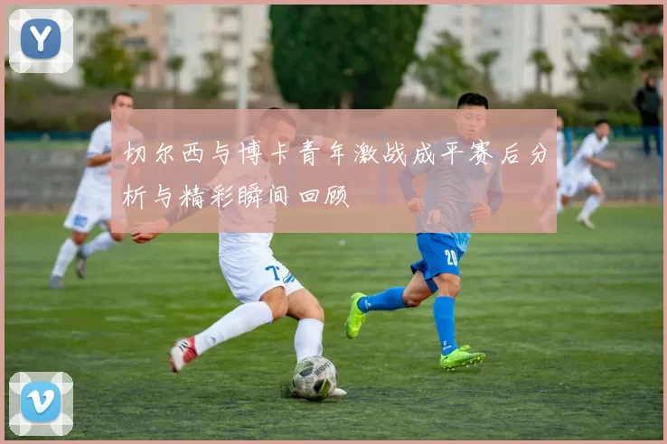 切尔西与博卡青年激战成平赛后分析与精彩瞬间回顾