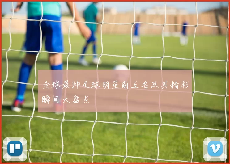 全球最帅足球明星前五名及其精彩瞬间大盘点