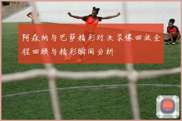阿森纳与巴萨精彩对决录像回放全程回顾与精彩瞬间分析