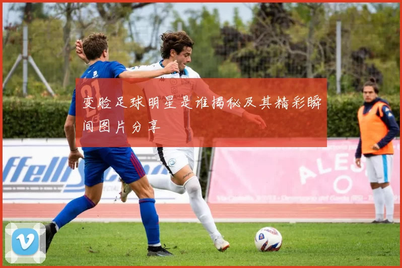 变脸足球明星是谁揭秘及其精彩瞬间图片分享