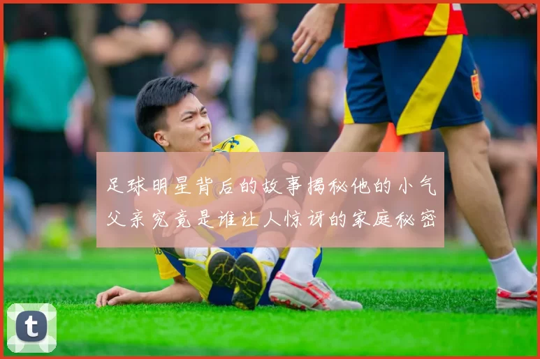 足球明星背后的故事揭秘他的小气父亲究竟是谁让人惊讶的家庭秘密