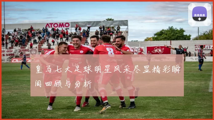 皇马七大足球明星风采尽显精彩瞬间回顾与分析